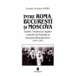 INTRE ROMA, BUCURESTI SI MOSCOVA. Catolici, ortodocsi si regimul comunist din Romania la inceputul Razboiului Rece (1945-1951)